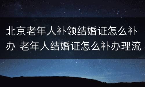 北京老年人补领结婚证怎么补办 老年人结婚证怎么补办理流程