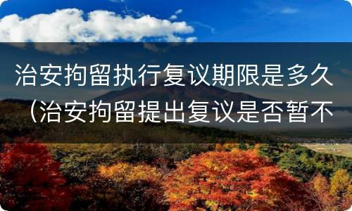 治安拘留执行复议期限是多久（治安拘留提出复议是否暂不执行）
