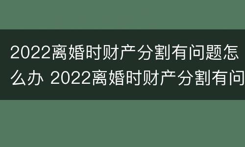 2022离婚时财产分割有问题怎么办 2022离婚时财产分割有问题怎么办理