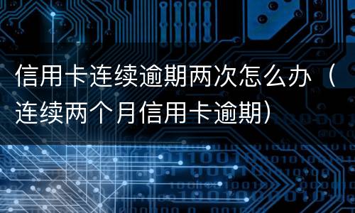 信用卡连续逾期两次怎么办（连续两个月信用卡逾期）