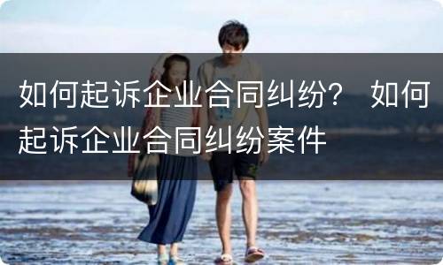 如何起诉企业合同纠纷？ 如何起诉企业合同纠纷案件