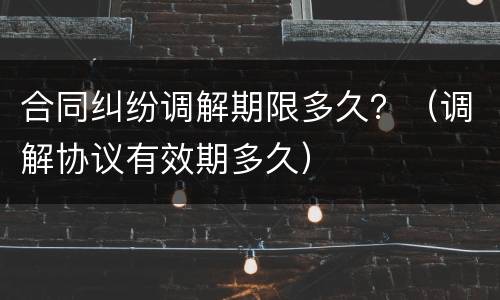 合同纠纷调解期限多久？（调解协议有效期多久）