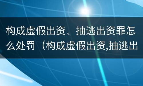 构成虚假出资、抽逃出资罪怎么处罚（构成虚假出资,抽逃出资罪怎么处罚）