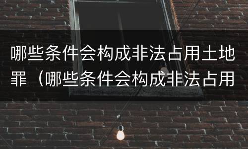 哪些条件会构成非法占用土地罪（哪些条件会构成非法占用土地罪立案标准）