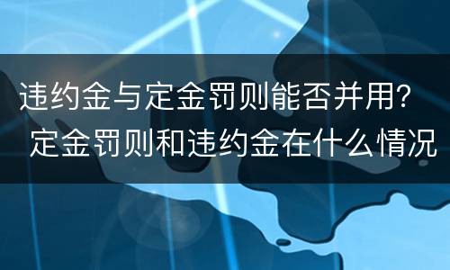 违约金与定金罚则能否并用？ 定金罚则和违约金在什么情况下可以并用