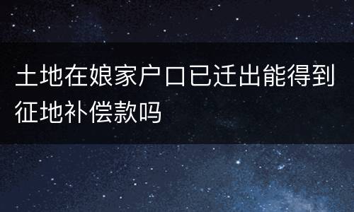 土地在娘家户口已迁出能得到征地补偿款吗