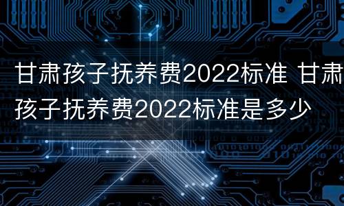 甘肃孩子抚养费2022标准 甘肃孩子抚养费2022标准是多少