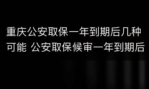 重庆公安取保一年到期后几种可能 公安取保候审一年到期后怎么办