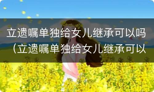 立遗嘱单独给女儿继承可以吗（立遗嘱单独给女儿继承可以吗有效吗）