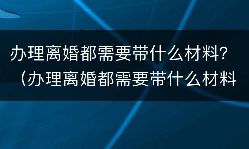 办理离婚都需要带什么材料？（办理离婚都需要带什么材料和手续）