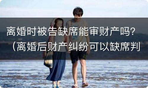 离婚时被告缺席能审财产吗？（离婚后财产纠纷可以缺席判决吗）