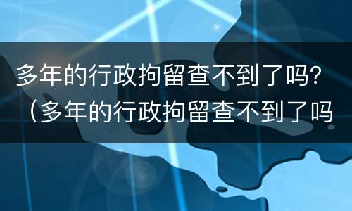 多年的行政拘留查不到了吗？（多年的行政拘留查不到了吗怎么办）