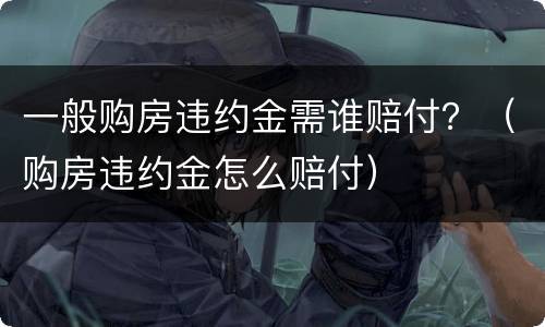 一般购房违约金需谁赔付？（购房违约金怎么赔付）