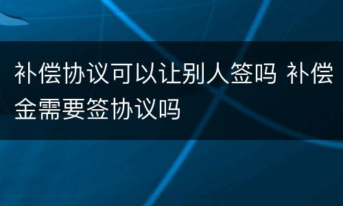 补偿协议可以让别人签吗 补偿金需要签协议吗