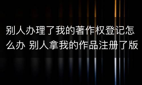 别人办理了我的著作权登记怎么办 别人拿我的作品注册了版权