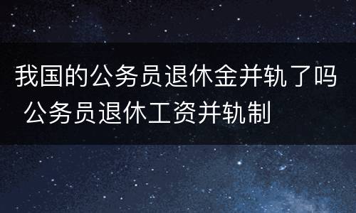 我国的公务员退休金并轨了吗 公务员退休工资并轨制