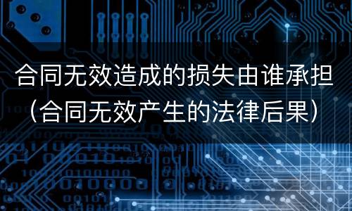 合同无效造成的损失由谁承担（合同无效产生的法律后果）