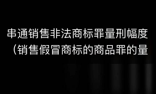 串通销售非法商标罪量刑幅度（销售假冒商标的商品罪的量刑数额）