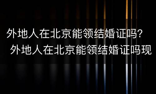 外地人在北京能领结婚证吗？ 外地人在北京能领结婚证吗现在