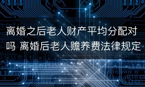 离婚之后老人财产平均分配对吗 离婚后老人赡养费法律规定