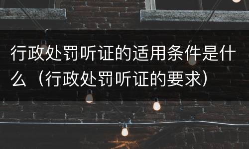 行政处罚听证的适用条件是什么（行政处罚听证的要求）