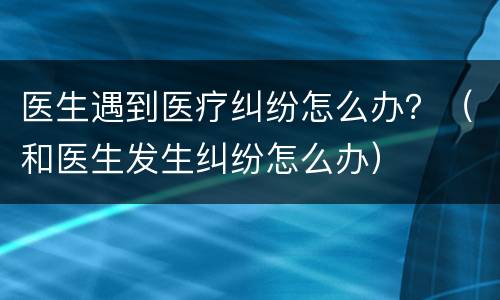 医生遇到医疗纠纷怎么办？（和医生发生纠纷怎么办）