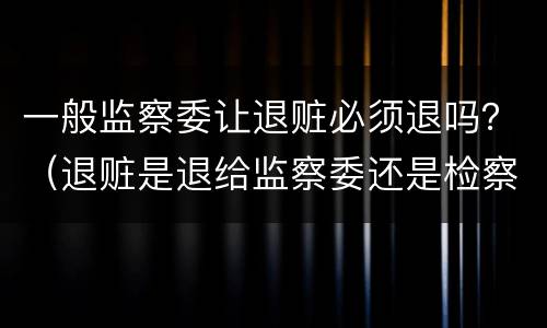 一般监察委让退赃必须退吗？（退赃是退给监察委还是检察院）