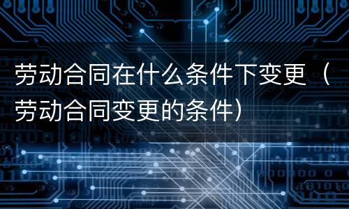 劳动合同在什么条件下变更（劳动合同变更的条件）