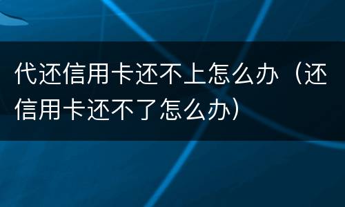 代还信用卡还不上怎么办（还信用卡还不了怎么办）