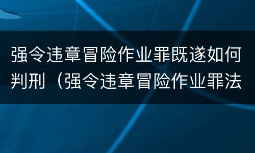 强令违章冒险作业罪既遂如何判刑（强令违章冒险作业罪法定最高刑为）