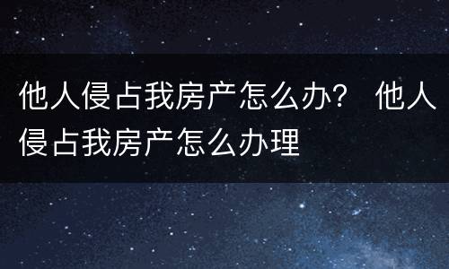 他人侵占我房产怎么办？ 他人侵占我房产怎么办理