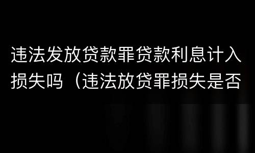 违法发放贷款罪贷款利息计入损失吗（违法放贷罪损失是否包含利息）