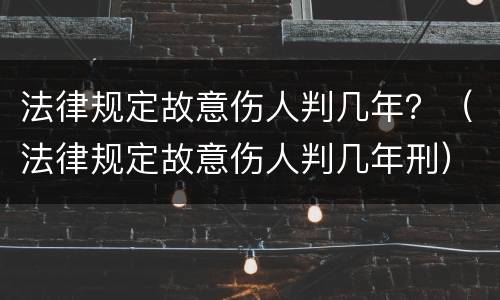 法律规定故意伤人判几年？（法律规定故意伤人判几年刑）