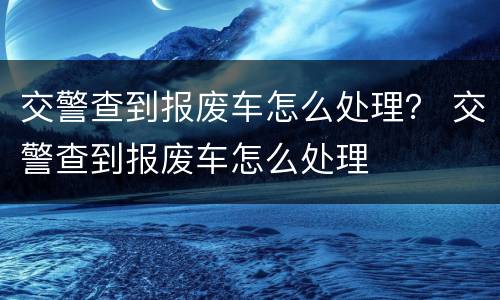 交警查到报废车怎么处理？ 交警查到报废车怎么处理