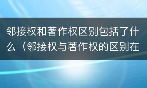 邻接权和著作权区别包括了什么（邻接权与著作权的区别在于）