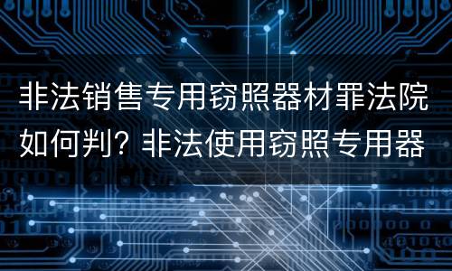 非法销售专用窃照器材罪法院如何判? 非法使用窃照专用器材罪