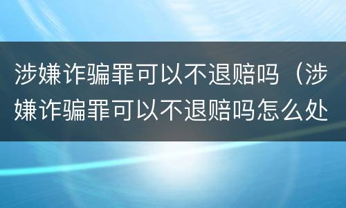 涉嫌诈骗罪可以不退赔吗（涉嫌诈骗罪可以不退赔吗怎么处理）