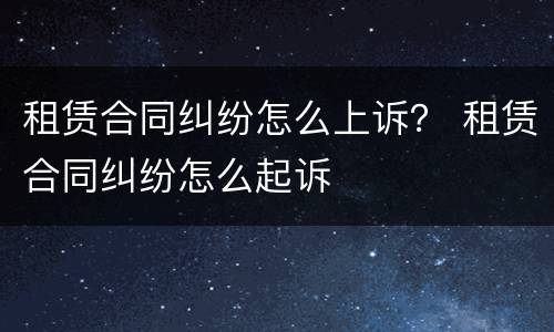 租赁合同纠纷怎么上诉？ 租赁合同纠纷怎么起诉