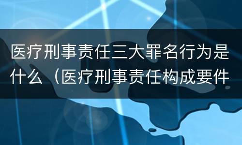医疗刑事责任三大罪名行为是什么（医疗刑事责任构成要件）