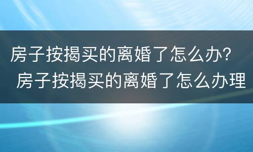 房子按揭买的离婚了怎么办？ 房子按揭买的离婚了怎么办理