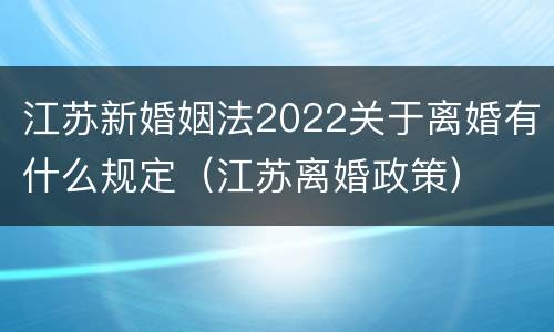 江苏新婚姻法2022关于离婚有什么规定（江苏离婚政策）