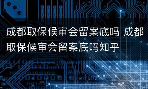 成都取保候审会留案底吗 成都取保候审会留案底吗知乎