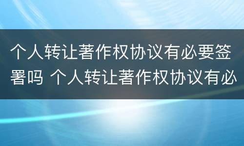 个人转让著作权协议有必要签署吗 个人转让著作权协议有必要签署吗知乎