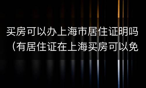 买房可以办上海市居住证明吗（有居住证在上海买房可以免什么费用）