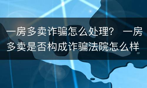 一房多卖诈骗怎么处理？ 一房多卖是否构成诈骗法院怎么样处理