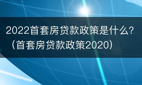 2022首套房贷款政策是什么？（首套房贷款政策2020）
