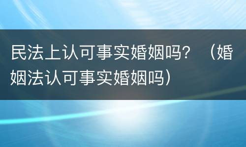 民法上认可事实婚姻吗？（婚姻法认可事实婚姻吗）