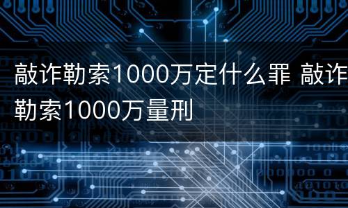 敲诈勒索1000万定什么罪 敲诈勒索1000万量刑