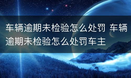 车辆逾期未检验怎么处罚 车辆逾期未检验怎么处罚车主