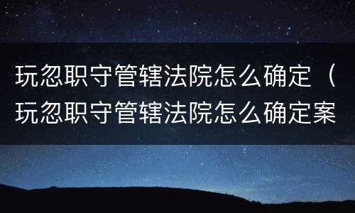 玩忽职守管辖法院怎么确定（玩忽职守管辖法院怎么确定案件）